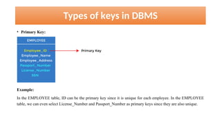 Types of keys in DBMS
• Primary Key:
Example:
In the EMPLOYEE table, ID can be the primary key since it is unique for each employee. In the EMPLOYEE
table, we can even select License_Number and Passport_Number as primary keys since they are also unique.
 