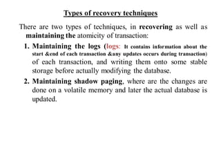 Types of recovery techniques
There are two types of techniques, in recovering as well as
maintaining the atomicity of transaction:
1. Maintaining the logs (logs: It contains information about the
start &end of each transaction &any updates occurs during transaction)
of each transaction, and writing them onto some stable
storage before actually modifying the database.
2. Maintaining shadow paging, where are the changes are
done on a volatile memory and later the actual database is
updated.
 