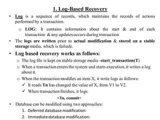 1. Log-Based Recovery
• Log is a sequence of records, which maintains the records of actions
performed by a transaction.
o LOG: It contains information about the start & end of each
transaction & any updatesoccurs during transaction
• The logs are written prior to actual modification & stored on a stable
storage media, which is failsafe.
• Log based recovery works as follows:
o The log file is kept on stable storage media -start_transaction(T)
o When a transactionenters the system and starts execution, it writes a log
about it.
o When the transaction modifies an item X, it write logs as follows:
✓ It reads Tn has changed the value of X, from V1 to V2.
✓ When transaction finishes, it logs:
<Tn, commit>
• Database can be modified using two approaches:
1. Deferred database modification:
2. Immediatedatabase modification:
 
