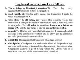 Log based recovery works as follows:
1. The log is kept on disk start_transaction(T): This log entry
records that transaction T starts the execution.
2. read_item(T, X): This log entry records that transaction T reads the
value of database item X.
3. write_item(T, X, old_value, new_value): This log entry records that
transaction T changes the value of the database item X from old_value
to new_value. The old value is sometimes known as a before an
image of X, and the new value is known as an afterimage of X.
4. commit(T): This log entry records that transaction T has completed all
accesses to the database successfully and its effect can be committed
(recorded permanently) to the database.
5. abort(T): This records that transaction T has been aborted.
6. checkpoint: Checkpoint is a mechanism where all the previous logs
are removed from the system and stored permanently in a storage disk.
Checkpoint declares a point before which the DBMS was in a
consistent state, and all the transactionswere committed.
 