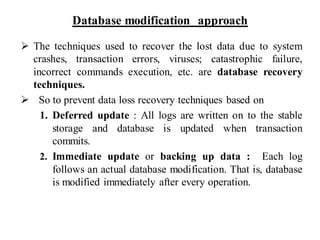 Database modification approach
➢ The techniques used to recover the lost data due to system
crashes, transaction errors, viruses; catastrophic failure,
incorrect commands execution, etc. are database recovery
techniques.
➢ So to prevent data loss recovery techniques based on
1. Deferred update : All logs are written on to the stable
storage and database is updated when transaction
commits.
2. Immediate update or backing up data : Each log
follows an actual database modification. That is, database
is modified immediately after every operation.
 