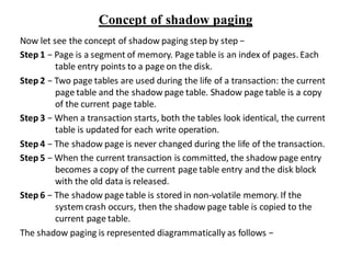 Concept of shadow paging
Now let see the concept of shadow paging step by step −
Step 1 − Page is a segment of memory. Page table is an index of pages. Each
table entry points to a page on the disk.
Step 2 − Two page tables are used during the life of a transaction: the current
page table and the shadow page table. Shadow page table is a copy
of the current page table.
Step 3 − When a transaction starts, both the tables look identical, the current
table is updated for each write operation.
Step 4 − The shadow page is never changed during the life of the transaction.
Step 5 − When the current transaction is committed, the shadow page entry
becomes a copy of the current page table entry and the disk block
with the old data is released.
Step 6 − The shadow page table is stored in non-volatile memory. If the
system crash occurs, then the shadow page table is copied to the
current page table.
The shadow paging is represented diagrammatically as follows −
 