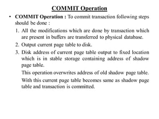 COMMIT Operation
• COMMIT Operation : To commit transaction following steps
should be done :
1. All the modifications which are done by transaction which
are present in buffers are transferred to physical database.
2. Output current page table to disk.
3. Disk address of current page table output to fixed location
which is in stable storage containing address of shadow
page table.
This operation overwrites address of old shadow page table.
With this current page table becomes same as shadow page
table and transaction is committed.
 