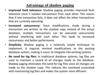 Advantage of shadow paging
• Improved fault tolerance: Shadow paging provides improved fault
tolerance since it isolates transactions from each other. This means
that if one transaction fails, it does not affect the other transactions
that are currently executing.
• Increased concurrency: Since modifications made during a
transaction are written to the shadow copy instead of the actual
database, multiple transactions can be executed concurrently
without interfering with each other. This leads to increased
concurrency and better performance.
• Simplicity: Shadow paging is a relatively simple technique to
implement. It requires minimal modifications to the existing
database system, making it easier to integrate into existing systems.
• No need for log files: In traditional database systems, log files are
used to maintain a record of all changes made to the database.
Shadow paging eliminates the need for log files since all changes are
made to the shadow copy. This reduces the overhead associated
with maintaining log files and makes the system more efficient.
 