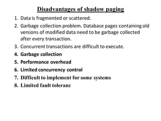 Disadvantages of shadow paging
1. Data is fragmented or scattered.
2. Garbage collection problem. Database pages containing old
versions of modified data need to be garbage collected
after every transaction.
3. Concurrent transactions are difficult to execute.
4. Garbage collection
5. Performance overhead
6. Limited concurrency control
7. Difficult to implement for some systems
8. Limited fault toleranc
 