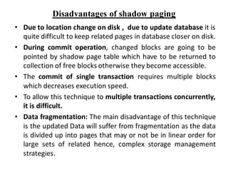 Disadvantages of shadow paging
• Due to location change on disk , due to update database it is
quite difficult to keep related pages in database closer on disk.
• During commit operation, changed blocks are going to be
pointed by shadow page table which have to be returned to
collection of free blocks otherwise they become accessible.
• The commit of single transaction requires multiple blocks
which decreases execution speed.
• To allow this technique to multiple transactions concurrently,
it is difficult.
• Data fragmentation: The main disadvantage of this technique
is the updated Data will suffer from fragmentation as the data
is divided up into pages that may or not be in linear order for
large sets of related hence, complex storage management
strategies.
 