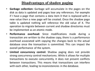 Disadvantages of shadow paging
• Garbage collection: Garbage will accumulate in the pages on the
disk as data is updated and pages lose any references. For example
if I have a page that contains a data item X that is replaced with a
new value then a new page will be created. Once the shadow page
table is updated nothing will reference the old value of X. The
operation to migrate between current and shadow directories must
be implemented as an atomic mode.
• Performance overhead: Since modifications made during a
transaction are written to the shadow copy, there is a performance
overhead associated with copying the changes back to the actual
database once the transaction is committed. This can impact the
overall performance of the system.
• Limited concurrency control: Shadow paging does not provide
strong concurrency control mechanisms. While it allows for multiple
transactions to execute concurrently, it does not prevent conflicts
between transactions. This means that transactions can interfere
with each other, leading to inconsistencies in the database.
 