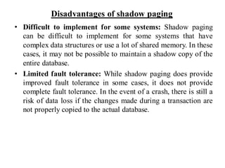 Disadvantages of shadow paging
• Difficult to implement for some systems: Shadow paging
can be difficult to implement for some systems that have
complex data structures or use a lot of shared memory. In these
cases, it may not be possible to maintain a shadow copy of the
entire database.
• Limited fault tolerance: While shadow paging does provide
improved fault tolerance in some cases, it does not provide
complete fault tolerance. In the event of a crash, there is still a
risk of data loss if the changes made during a transaction are
not properly copied to the actual database.
 