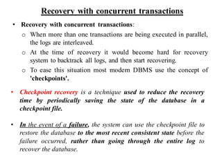 Recovery with concurrent transactions
• Recovery with concurrent transactions:
o When more than one transactions are being executed in parallel,
the logs are interleaved.
o At the time of recovery it would become hard for recovery
system to backtrack all logs, and then start recovering.
o To ease this situation most modern DBMS use the concept of
'checkpoints'.
• Checkpoint recovery is a technique used to reduce the recovery
time by periodically saving the state of the database in a
checkpoint file.
• In the event of a failure, the system can use the checkpoint file to
restore the database to the most recent consistent state before the
failure occurred, rather than going through the entire log to
recover the database.
 