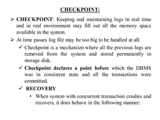 CHECKPOINT:
➢ CHECKPOINT: Keeping and maintaining logs in real time
and in real environment may fill out all the memory space
available in the system.
➢ At time passes log file may be too big to be handled at all.
✓ Checkpoint is a mechanism where all the previous logs are
removed from the system and stored permanently in
storage disk.
✓ Checkpoint declares a point before which the DBMS
was in consistent state and all the transactions were
committed.
✓ RECOVERY
• When system with concurrent transaction crashes and
recovers, it does behave in the following manner:
 