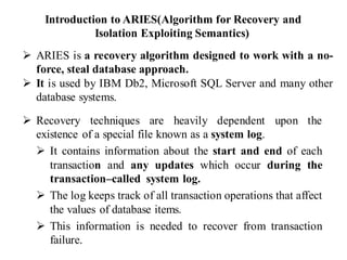 Introduction to ARIES(Algorithm for Recovery and
Isolation Exploiting Semantics)
➢ Recovery techniques are heavily dependent upon the
existence of a special file known as a system log.
➢ It contains information about the start and end of each
transaction and any updates which occur during the
transaction–called system log.
➢ The log keeps track of all transaction operations that affect
the values of database items.
➢ This information is needed to recover from transaction
failure.
➢ ARIES is a recovery algorithm designed to work with a no-
force, steal database approach.
➢ It is used by IBM Db2, Microsoft SQL Server and many other
database systems.
 