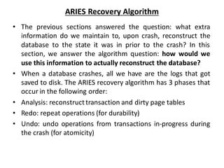 ARIES Recovery Algorithm
• The previous sections answered the question: what extra
information do we maintain to, upon crash, reconstruct the
database to the state it was in prior to the crash? In this
section, we answer the algorithm question: how would we
use this information to actually reconstruct the database?
• When a database crashes, all we have are the logs that got
saved to disk. The ARIES recovery algorithm has 3 phases that
occur in the following order:
• Analysis: reconstructtransaction and dirty page tables
• Redo: repeat operations (for durability)
• Undo: undo operations from transactions in-progress during
the crash (for atomicity)
 