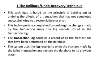 1.The Rollback/Undo Recovery Technique
• This technique is based on the principle of backing out or
undoing the effects of a transaction that has not completed
successfullydue to a system failure or error.
• This technique is accomplished by undoing the changes made
by the transaction using the log records stored in the
transaction log.
• The transaction log contains a record of all the transactions
that have been performed on the database.
• The system uses the log records to undo the changes made by
the failed transaction and restore the database to its previous
state.
 