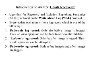 Introduction to ARIES: Crash Recovery:
• Algorithm for Recovery and Isolation Exploiting Semantics
(ARIES) is based on the Write Ahead Log (WAL) protocol.
• Every update operation writes a log record which is one of the
following :
1. Undo-only log record: Only the before image is logged.
Thus, an undo operation can be done to retrieve the old data.
2. Redo-only log record: Only the after image is logged. Thus,
a redo operation can be attempted.
3. Undo-redo log record: Both before images and after images
are logged.
 