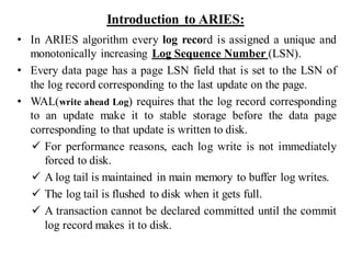 Introduction to ARIES:
• In ARIES algorithm every log record is assigned a unique and
monotonically increasing Log Sequence Number (LSN).
• Every data page has a page LSN field that is set to the LSN of
the log record corresponding to the last update on the page.
• WAL(write ahead Log) requires that the log record corresponding
to an update make it to stable storage before the data page
corresponding to that update is written to disk.
✓ For performance reasons, each log write is not immediately
forced to disk.
✓ A log tail is maintained in main memory to buffer log writes.
✓ The log tail is flushed to disk when it gets full.
✓ A transaction cannot be declared committed until the commit
log record makes it to disk.
 