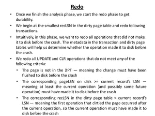 Redo
• Once we finish the analysis phase, we start the redo phase to get
durability.
• We begin at the smallestrecLSN in the dirty page table and redo following
transactions.
• Intuitively, in this phase, we want to redo all operations that did not make
it to disk before the crash. The metadatain the transaction and dirty page
tables will help us determine whether the operation made it to disk before
the crash.
• We redo all UPDATEand CLR operations that do not meet any of the
following criteria:
• The page is not in the DPT — meaning the change must have been
flushed to disk before the crash
• The corresponding pageLSN on disk >= current record’s LSN —
meaning at least the current operation (and possibly some future
operation) must have made it to disk before the crash
• The corresponding recLSN in the dirty page table > current record’s
LSN — meaning the first operation that dirtied the page occurred after
the current operation, so the current operation must have made it to
disk before the crash
 