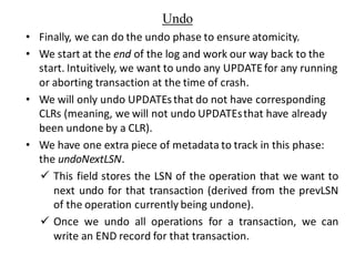 Undo
• Finally, we can do the undo phase to ensure atomicity.
• We start at the end of the log and work our way back to the
start. Intuitively, we want to undo any UPDATEfor any running
or aborting transaction at the time of crash.
• We will only undo UPDATEsthat do not have corresponding
CLRs (meaning, we will not undo UPDATEsthat have already
been undone by a CLR).
• We have one extra piece of metadata to track in this phase:
the undoNextLSN.
✓ This field stores the LSN of the operation that we want to
next undo for that transaction (derived from the prevLSN
of the operation currently being undone).
✓ Once we undo all operations for a transaction, we can
write an END record for that transaction.
 