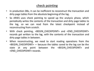 check pointing
• In production DBs, it can be inefficient to reconstruct the transaction and
dirty page tables from the absolute beginning of the log.
• So ARIES uses check pointing to speed up the analysis phase, which
periodically writes the contents of the transaction and dirty page tables to
the log, so we can read from the latest checkpoint instead of
reconstructing from scratch.
• With check pointing, <BEGIN_CHECKPOINT> and <END_CHECKPOINT>
records get written to the log, with the contents of the transaction and
dirty page tables in between.
• When reconstructing, we need to start reading operations from the
<BEGIN_CHECKPOINT> — because the tables saved to the log can be the
state at any point between the <BEGIN_CHECKPOINT> and
<END_CHECKPOINT> records.
 
