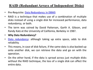 RAID (Redundant Arrays of Independent Disks)
• Pre-Requisite: Data Redundancy in DBMS
• RAID is a technique that makes use of a combination of multiple
disks instead of using a single disk for increased performance, data
redundancy, or both.
• The term was coined by David Patterson, Garth A. Gibson, and
Randy Katz at the University of California, Berkeley in 1987.
• Why Data Redundancy?
• Data redundancy: although taking up extra space, adds to disk
reliability.
• This means, in case of disk failure, if the same data is also backed up
onto another disk, we can retrieve the data and go on with the
operation.
• On the other hand, if the data is spread across just multiple disks
without the RAID technique, the loss of a single disk can affect the
entire data.
 