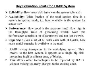 Key Evaluation Points for a RAID System
➢ Reliability: How many disk faults can the system tolerate?
➢ Availability: What fraction of the total session time is a
system in uptime mode, i.e. how available is the system for
actual use?
➢ Performance: How good is the response time? How high is
the throughput (rate of processing work)? Note that
performance contains a lot of parameters and not just the two.
➢ Capacity: Given a set of N disks each with B blocks, how
much useful capacity is available to the user?
1. RAID is very transparent to the underlying system. This
means, to the host system, it appears as a single big disk
presenting itself as a linear array of blocks.
2. This allows older technologies to be replaced by RAID
without making too many changes to the existing code.
 