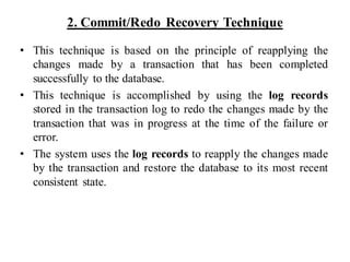 2. Commit/Redo Recovery Technique
• This technique is based on the principle of reapplying the
changes made by a transaction that has been completed
successfully to the database.
• This technique is accomplished by using the log records
stored in the transaction log to redo the changes made by the
transaction that was in progress at the time of the failure or
error.
• The system uses the log records to reapply the changes made
by the transaction and restore the database to its most recent
consistent state.
 