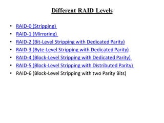 Different RAID Levels
• RAID-0 (Stripping)
• RAID-1 (Mirroring)
• RAID-2 (Bit-Level Stripping with Dedicated Parity)
• RAID-3 (Byte-Level Stripping with Dedicated Parity)
• RAID-4 (Block-Level Stripping with Dedicated Parity)
• RAID-5 (Block-Level Stripping with Distributed Parity)
• RAID-6 (Block-Level Stripping with two Parity Bits)
 