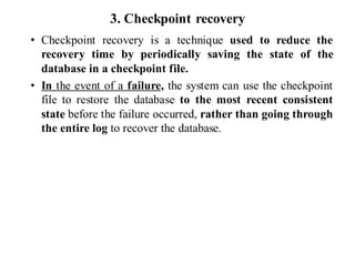 3. Checkpoint recovery
• Checkpoint recovery is a technique used to reduce the
recovery time by periodically saving the state of the
database in a checkpoint file.
• In the event of a failure, the system can use the checkpoint
file to restore the database to the most recent consistent
state before the failure occurred, rather than going through
the entire log to recover the database.
 