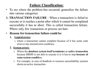 Failure Classification:
• To see where the problem has occurred, generalize the failure
into various categories:
1. TRANSACTION FAILURE : When a transaction is failed to
execute or it reaches a point after which it cannot be completed
successfully it has to abort. This is called transaction failure.
Where only few transaction or process are hurt.
• Reason for transaction failure could be:
1. Logical errors:
o where a transaction cannot complete because of it has some code
error or any internal error condition.
2. System errors:
o Where the database system itself terminates an active transaction
because DBMS is not able to execute it or it has to stop because of
some system condition.
o For example, in case of deadlock or resource unavailability systems
aborts an active transaction.
 