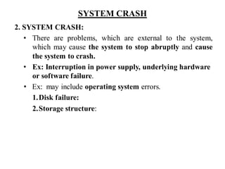 SYSTEM CRASH
2. SYSTEM CRASH:
• There are problems, which are external to the system,
which may cause the system to stop abruptly and cause
the system to crash.
• Ex: Interruption in power supply, underlying hardware
or software failure.
• Ex: may include operating system errors.
1.Disk failure:
2.Storage structure:
 