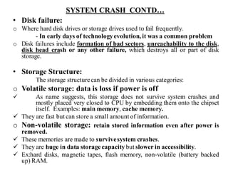 SYSTEM CRASH CONTD…
• Disk failure:
o Where hard disk drives or storage drives used to fail frequently.
- In early days of technologyevolution, it was a common problem
o Disk failures include formation of bad sectors, unreachability to the disk,
disk head crash or any other failure, which destroys all or part of disk
storage.
• Storage Structure:
The storage structure can be divided in various categories:
o Volatile storage: data is loss if power is off
✓ As name suggests, this storage does not survive system crashes and
mostly placed very closed to CPU by embedding them onto the chipset
itself. Examples: main memory, cache memory.
✓ They are fast but can store a small amount of information.
o Non-volatile storage: retain stored information even after power is
removed.
✓ These memories are made to survivesystem crashes.
✓ They are huge in data storage capacity but slower in accessibility.
✓ Ex:hard disks, magnetic tapes, flash memory, non-volatile (battery backed
up) RAM.
 