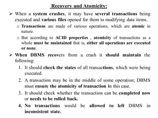 Recovery and Atomicity:
➢ When a system crashes, it may have several transactions being
executed and various files opened for them to modifying data items.
o Transactions are made of various operations, which are atomic in
nature.
o But according to ACID properties , atomicity of transactions as a
whole must be maintained that is, either all operations are executed
or none.
➢ When DBMS recovers from a crash it should maintain the
following:
1. It should check the states of all transactions, which were being
executed.
2. A transaction may be in the middle of some operation; DBMS
must ensure the atomicity of transaction in this case.
3. It should check whether the transaction can be completed now
or needs to be rolled back.
4. No transactions would be allowed to left DBMS in
inconsistent state.
 