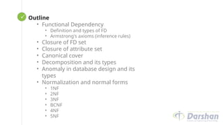  Looping
Outline
• Functional Dependency
• Definition and types of FD
• Armstrong's axioms (inference rules)
• Closure of FD set
• Closure of attribute set
• Canonical cover
• Decomposition and its types
• Anomaly in database design and its
types
• Normalization and normal forms
• 1NF
• 2NF
• 3NF
• BCNF
• 4NF
• 5NF
 
