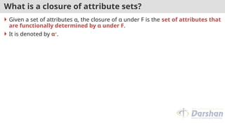 What is a closure of attribute sets?
 Given a set of attributes α, the closure of α under F is the set of attributes that
are functionally determined by α under F.
 It is denoted by α+
.
 