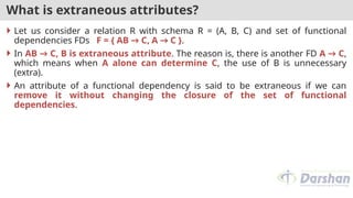 What is extraneous attributes?
 Let us consider a relation R with schema R = (A, B, C) and set of functional
dependencies FDs F = { AB → C, A → C }.
 In AB → C, B is extraneous attribute. The reason is, there is another FD A → C,
which means when A alone can determine C, the use of B is unnecessary
(extra).
 An attribute of a functional dependency is said to be extraneous if we can
remove it without changing the closure of the set of functional
dependencies.
 