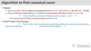 Algorithm to find canonical cover
 Repeat
 Use the union rule to replace any dependencies in F α1 → β1 and α1 → β2 with α1 → β1β2
 Find a functional dependency α → β with an extraneous attribute either in α or in β
/* Note: test for extraneous attributes done using Fc, not F */
 If an extraneous attribute is found, delete it from α → β
 until F does not change
/* Note: Union rule may become applicable after some extraneous attributes
have been deleted, so it has to be re-applied */
 