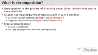 What is decomposition?
 Decomposition is the process of breaking down given relation into two or
more relations.
 Relation R is replaced by two or more relations in such a way that:
 Each new relation contains a subset of the attributes of R
 Together, they all include all tuples and attributes of R
 Types of decomposition
 Lossy decomposition
 Lossless decomposition (non-loss decomposition)
 