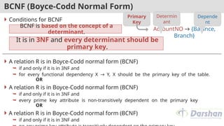 BCNF (Boyce-Codd Normal Form)
 Conditions for BCNF
 A relation R is in Boyce-Codd normal form (BCNF)
 if and only if it is in 3NF and
 for every functional dependency X → Y, X should be the primary key of the table.
OR
 A relation R is in Boyce-Codd normal form (BCNF)
 if and only if it is in 3NF and
 every prime key attribute is non-transitively dependent on the primary key
OR
 A relation R is in Boyce-Codd normal form (BCNF)
 if and only if it is in 3NF and
BCNF is based on the concept of a
determinant.
It is in 3NF and every determinant should be
primary key.
AccountNO → {Balance,
Branch}
Determin
ant
Depende
nt
Primary
Key
 