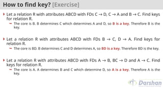 How to find key? [Exercise]
 Let a relation R with attributes ABCD with FDs C → D, C → A and B → C. Find keys
for relation R.
 The core is B. B determines C which determines A and D, so B is a key. Therefore B is the
key.
 Let a relation R with attributes ABCD with FDs B → C, D → A. Find keys for
relation R.
 The core is BD. B determines C and D determines A, so BD is a key. Therefore BD is the key.
 Let a relation R with attributes ABCD with FDs A → B, BC → D and A → C. Find
keys for relation R.
 The core is A. A determines B and C which determine D, so A is a key. Therefore A is the
key.
 