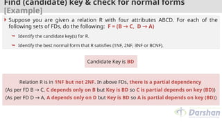 Find (candidate) key & check for normal forms
[Example]
Candidate Key is BD
 Suppose you are given a relation R with four attributes ABCD. For each of the
following sets of FDs, do the following: F = (B → C, D → A)
 Identify the candidate key(s) for R.
 Identify the best normal form that R satisfies (1NF, 2NF, 3NF or BCNF).
Relation R is in 1NF but not 2NF. In above FDs, there is a partial dependency
(As per FD B → C, C depends only on B but Key is BD so C is partial depends on key (BD))
(As per FD D → A, A depends only on D but Key is BD so A is partial depends on key (BD))
 