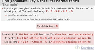 Find (candidate) key & check for normal forms
[Example]
Candidate Key is B
 Suppose you are given a relation R with four attributes ABCD. For each of the
following sets of FDs, do the following: F = (C → D, C → A, B → C)
 Identify the candidate key(s) for R.
 Identify the best normal form that R satisfies (1NF, 2NF, 3NF or BCNF).
Relation R is in 2NF but not 3NF. In above FDs, there is a transitive dependency
(As per FDs B → C & C → D then B → D so D is transitive depends on key (B))
(As per FDs B → C & C → A then B → A so A is transitive depends on key (B))
 