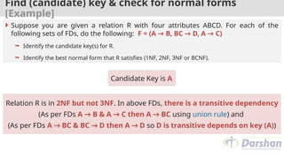 Find (candidate) key & check for normal forms
[Example]
Candidate Key is A
 Suppose you are given a relation R with four attributes ABCD. For each of the
following sets of FDs, do the following: F = (A → B, BC → D, A → C)
 Identify the candidate key(s) for R.
 Identify the best normal form that R satisfies (1NF, 2NF, 3NF or BCNF).
Relation R is in 2NF but not 3NF. In above FDs, there is a transitive dependency
(As per FDs A → B & A → C then A → BC using union rule) and
(As per FDs A → BC & BC → D then A → D so D is transitive depends on key (A))
 