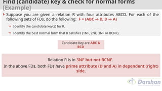 Find (candidate) key & check for normal forms
[Example]
Candidate Key are ABC &
BCD
 Suppose you are given a relation R with four attributes ABCD. For each of the
following sets of FDs, do the following: F = (ABC → D, D → A)
 Identify the candidate key(s) for R.
 Identify the best normal form that R satisfies (1NF, 2NF, 3NF or BCNF).
Relation R is in 3NF but not BCNF.
In the above FDs, both FDs have prime attribute (D and A) in dependent (right)
side.
 