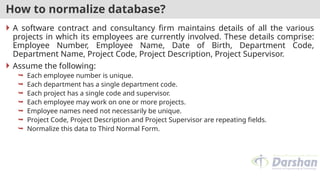How to normalize database?
 A software contract and consultancy firm maintains details of all the various
projects in which its employees are currently involved. These details comprise:
Employee Number, Employee Name, Date of Birth, Department Code,
Department Name, Project Code, Project Description, Project Supervisor.
 Assume the following:
 Each employee number is unique.
 Each department has a single department code.
 Each project has a single code and supervisor.
 Each employee may work on one or more projects.
 Employee names need not necessarily be unique.
 Project Code, Project Description and Project Supervisor are repeating fields.
 Normalize this data to Third Normal Form.
 