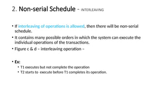 2. Non-serial Schedule - INTERLEAVING
• If interleaving of operations is allowed, then there will be non-serial
schedule.
• It contains many possible orders in which the system can execute the
individual operations of the transactions.
• Figure c & d – interleaving operation –
• Ex:
• T1 executes but not complete the operation
• T2 starts to execute before T1 completes its operation.
 