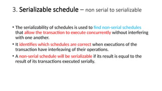 3. Serializable schedule – non serial to serializable
• The serializability of schedules is used to find non-serial schedules
that allow the transaction to execute concurrently without interfering
with one another.
• It identifies which schedules are correct when executions of the
transaction have interleaving of their operations.
• A non-serial schedule will be serializable if its result is equal to the
result of its transactions executed serially.
 