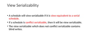View Serializability
• A schedule will view serializable if it is view equivalent to a serial
schedule.
• If a schedule is conflict serializable, then it will be view serializable.
• The view serializable which does not conflict serializable contains
blind writes.
 