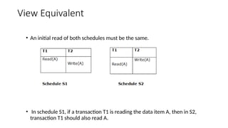 View Equivalent
• An initial read of both schedules must be the same.
• In schedule S1, if a transaction T1 is reading the data item A, then in S2,
transaction T1 should also read A.
 