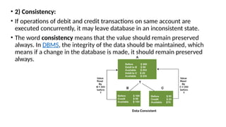 • 2) Consistency:
• If operations of debit and credit transactions on same account are
executed concurrently, it may leave database in an inconsistent state.
• The word consistency means that the value should remain preserved
always. In DBMS, the integrity of the data should be maintained, which
means if a change in the database is made, it should remain preserved
always.
 