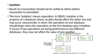 • Isolation:
• Result of a transaction should not be visible to others before
transaction is committed
• The term 'isolation' means separation. In DBMS, Isolation is the
property of a database where no data should affect the other one and
may occur concurrently. In short, the operation on one database
should begin when the operation on the first database gets complete.
It means if two operations are being performed on two different
databases, they may not affect the value of one another.
 