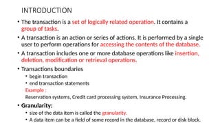 INTRODUCTION
• The transaction is a set of logically related operation. It contains a
group of tasks.
• A transaction is an action or series of actions. It is performed by a single
user to perform operations for accessing the contents of the database.
• A transaction includes one or more database operations like insertion,
deletion, modification or retrieval operations.
• Transactions boundaries
• begin transaction
• end transaction statements
Example :
Reservation systems, Credit card processing system, Insurance Processing.
• Granularity:
• size of the data item is called the granularity.
• A data item can be a field of some record in the database, record or disk block.
 